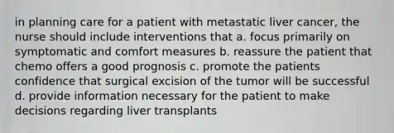 in planning care for a patient with metastatic liver cancer, the nurse should include interventions that a. focus primarily on symptomatic and comfort measures b. reassure the patient that chemo offers a good prognosis c. promote the patients confidence that surgical excision of the tumor will be successful d. provide information necessary for the patient to make decisions regarding liver transplants