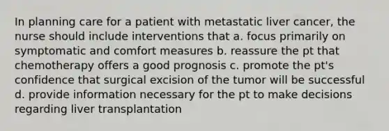 In planning care for a patient with metastatic liver cancer, the nurse should include interventions that a. focus primarily on symptomatic and comfort measures b. reassure the pt that chemotherapy offers a good prognosis c. promote the pt's confidence that surgical excision of the tumor will be successful d. provide information necessary for the pt to make decisions regarding liver transplantation