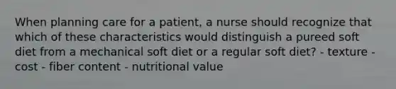 When planning care for a patient, a nurse should recognize that which of these characteristics would distinguish a pureed soft diet from a mechanical soft diet or a regular soft diet? - texture - cost - fiber content - nutritional value