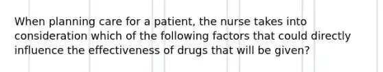 When planning care for a patient, the nurse takes into consideration which of the following factors that could directly influence the effectiveness of drugs that will be given?