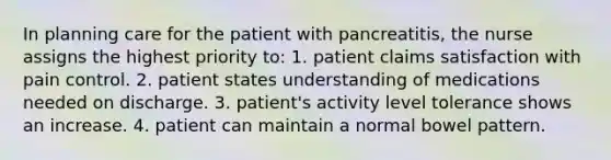 In planning care for the patient with pancreatitis, the nurse assigns the highest priority to: 1. patient claims satisfaction with pain control. 2. patient states understanding of medications needed on discharge. 3. patient's activity level tolerance shows an increase. 4. patient can maintain a normal bowel pattern.