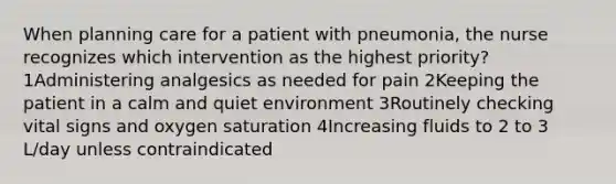 When planning care for a patient with pneumonia, the nurse recognizes which intervention as the highest priority? 1Administering analgesics as needed for pain 2Keeping the patient in a calm and quiet environment 3Routinely checking vital signs and oxygen saturation 4Increasing fluids to 2 to 3 L/day unless contraindicated