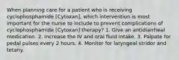 When planning care for a patient who is receiving cyclophosphamide [Cytoxan], which intervention is most important for the nurse to include to prevent complications of cyclophosphamide [Cytoxan] therapy? 1. Give an antidiarrheal medication. 2. Increase the IV and oral fluid intake. 3. Palpate for pedal pulses every 2 hours. 4. Monitor for laryngeal stridor and tetany.