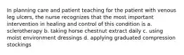 In planning care and patient teaching for the patient with venous leg ulcers, the nurse recognizes that the most important intervention in healing and control of this condition is a. sclerotherapy b. taking horse chestnut extract daily c. using moist environment dressings d. applying graduated compression stockings