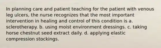 In planning care and patient teaching for the patient with venous leg ulcers, the nurse recognizes that the most important intervention in healing and control of this condition is a. sclerotherapy. b. using moist environment dressings. c. taking horse chestnut seed extract daily. d. applying elastic compression stockings.