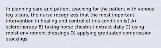 In planning care and patient teaching for the patient with venous leg ulcers, the nurse recognizes that the most important intervention in healing and control of this condition is? A) sclerotherapy B) taking horse chestnut extract daily C) using moist enviroment dressings D) applying graduated compression stockings