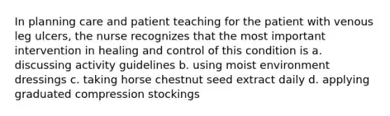 In planning care and patient teaching for the patient with venous leg ulcers, the nurse recognizes that the most important intervention in healing and control of this condition is a. discussing activity guidelines b. using moist environment dressings c. taking horse chestnut seed extract daily d. applying graduated compression stockings