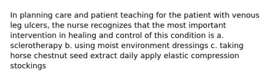 In planning care and patient teaching for the patient with venous leg ulcers, the nurse recognizes that the most important intervention in healing and control of this condition is a. sclerotherapy b. using moist environment dressings c. taking horse chestnut seed extract daily apply elastic compression stockings