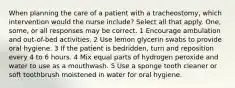 When planning the care of a patient with a tracheostomy, which intervention would the nurse include? Select all that apply. One, some, or all responses may be correct. 1 Encourage ambulation and out-of-bed activities. 2 Use lemon glycerin swabs to provide oral hygiene. 3 If the patient is bedridden, turn and reposition every 4 to 6 hours. 4 Mix equal parts of hydrogen peroxide and water to use as a mouthwash. 5 Use a sponge tooth cleaner or soft toothbrush moistened in water for oral hygiene.