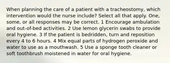 When planning the care of a patient with a tracheostomy, which intervention would the nurse include? Select all that apply. One, some, or all responses may be correct. 1 Encourage ambulation and out-of-bed activities. 2 Use lemon glycerin swabs to provide oral hygiene. 3 If the patient is bedridden, turn and reposition every 4 to 6 hours. 4 Mix equal parts of hydrogen peroxide and water to use as a mouthwash. 5 Use a sponge tooth cleaner or soft toothbrush moistened in water for oral hygiene.