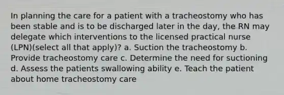 In planning the care for a patient with a tracheostomy who has been stable and is to be discharged later in the day, the RN may delegate which interventions to the licensed practical nurse (LPN)(select all that apply)? a. Suction the tracheostomy b. Provide tracheostomy care c. Determine the need for suctioning d. Assess the patients swallowing ability e. Teach the patient about home tracheostomy care