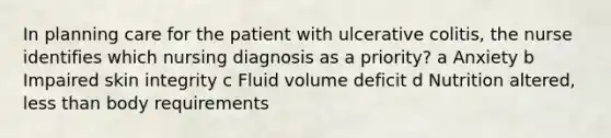 In planning care for the patient with ulcerative colitis, the nurse identifies which nursing diagnosis as a priority? a Anxiety b Impaired skin integrity c Fluid volume deficit d Nutrition altered, less than body requirements