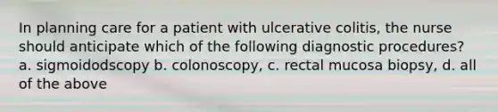 In planning care for a patient with ulcerative colitis, the nurse should anticipate which of the following diagnostic procedures? a. sigmoidodscopy b. colonoscopy, c. rectal mucosa biopsy, d. all of the above