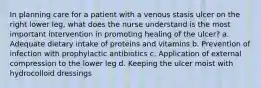 In planning care for a patient with a venous stasis ulcer on the right lower leg, what does the nurse understand is the most important intervention in promoting healing of the ulcer? a. Adequate dietary intake of proteins and vitamins b. Prevention of infection with prophylactic antibiotics c. Application of external compression to the lower leg d. Keeping the ulcer moist with hydrocolloid dressings