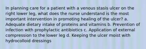 In planning care for a patient with a venous stasis ulcer on the right lower leg, what does the nurse understand is the most important intervention in promoting healing of the ulcer? a. Adequate dietary intake of proteins and vitamins b. Prevention of infection with prophylactic antibiotics c. Application of external compression to the lower leg d. Keeping the ulcer moist with hydrocolloid dressings