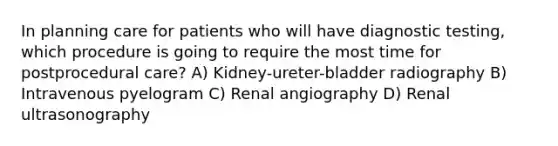 In planning care for patients who will have diagnostic testing, which procedure is going to require the most time for postprocedural care? A) Kidney-ureter-bladder radiography B) Intravenous pyelogram C) Renal angiography D) Renal ultrasonography