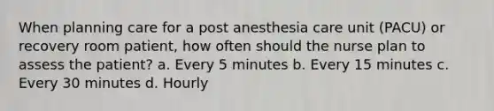 When planning care for a post anesthesia care unit (PACU) or recovery room patient, how often should the nurse plan to assess the patient? a. Every 5 minutes b. Every 15 minutes c. Every 30 minutes d. Hourly