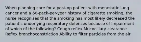 When planning care for a post-op patient with metastatic lung cancer and a 60-pack-per-year history of cigarette smoking, the nurse recognizes that the smoking has most likely decreased the patient's underlying respiratory defenses because of impairment of which of the following? Cough reflex Mucociliary clearance Reflex bronchoconstriction Ability to filter particles from the air