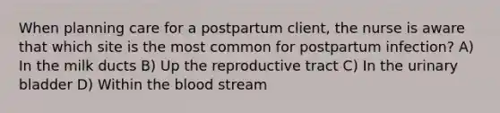 When planning care for a postpartum client, the nurse is aware that which site is the most common for postpartum infection? A) In the milk ducts B) Up the reproductive tract C) In the urinary bladder D) Within the blood stream