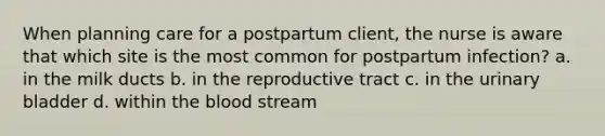 When planning care for a postpartum client, the nurse is aware that which site is the most common for postpartum infection? a. in the milk ducts b. in the reproductive tract c. in the urinary bladder d. within the blood stream