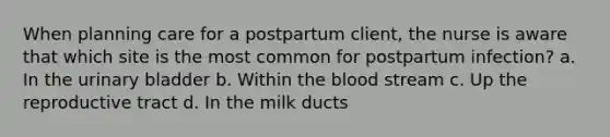 When planning care for a postpartum client, the nurse is aware that which site is the most common for postpartum infection? a. In the urinary bladder b. Within the blood stream c. Up the reproductive tract d. In the milk ducts