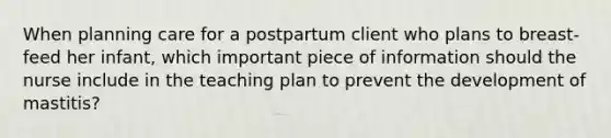 When planning care for a postpartum client who plans to breast-feed her infant, which important piece of information should the nurse include in the teaching plan to prevent the development of mastitis?