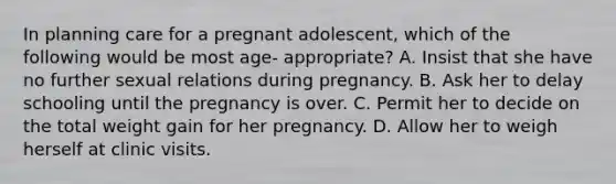 In planning care for a pregnant adolescent, which of the following would be most age- appropriate? A. Insist that she have no further sexual relations during pregnancy. B. Ask her to delay schooling until the pregnancy is over. C. Permit her to decide on the total weight gain for her pregnancy. D. Allow her to weigh herself at clinic visits.