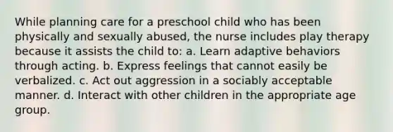 While planning care for a preschool child who has been physically and sexually abused, the nurse includes play therapy because it assists the child to: a. Learn adaptive behaviors through acting. b. Express feelings that cannot easily be verbalized. c. Act out aggression in a sociably acceptable manner. d. Interact with other children in the appropriate age group.