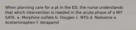 When planning care for a pt in the ED, the nurse understands that which intervention is needed in the acute phase of a MI? SATA. a. Morphine sulfate b. Oxygen c. NTG d. Naloxone e. Acetaminophen f. Verapamil