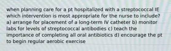 when planning care for a pt hospitalized with a streptococcal IE which intervention is most appropriate for the nurse to include? a) arrange for placement of a long-term IV catheter b) monitor labs for levels of streptococcal antibodies c) teach the importance of completing all oral antibiotics d) encourage the pt to begin regular aerobic exercise