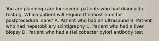 You are planning care for several patients who had diagnostic testing. Which patient will require the most time for postprocedural care? A. Patient who had an ultrasound B. Patient who had hepatobiliary scintigraphy C. Patient who had a liver biopsy D. Patient who had a Helicobacter pylori antibody test