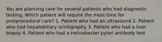 You are planning care for several patients who had diagnostic testing. Which patient will require the most time for postprocedural care? 1. Patient who had an ultrasound 2. Patient who had hepatobiliary scintigraphy 3. Patient who had a liver biopsy 4. Patient who had a Helicobacter pylori antibody test