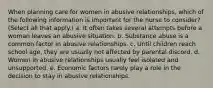 When planning care for women in abusive relationships, which of the following information is important for the nurse to consider? (Select all that apply.) a. It often takes several attempts before a woman leaves an abusive situation. b. Substance abuse is a common factor in abusive relationships. c. Until children reach school age, they are usually not affected by parental discord. d. Women in abusive relationships usually feel isolated and unsupported. e. Economic factors rarely play a role in the decision to stay in abusive relationships.