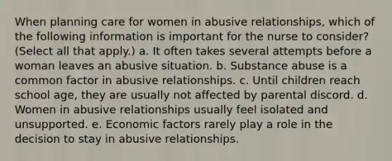 When planning care for women in abusive relationships, which of the following information is important for the nurse to consider? (Select all that apply.) a. It often takes several attempts before a woman leaves an abusive situation. b. Substance abuse is a common factor in abusive relationships. c. Until children reach school age, they are usually not affected by parental discord. d. Women in abusive relationships usually feel isolated and unsupported. e. Economic factors rarely play a role in the decision to stay in abusive relationships.