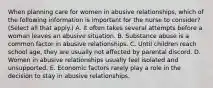 When planning care for women in abusive relationships, which of the following information is important for the nurse to consider? (Select all that apply.) A. It often takes several attempts before a woman leaves an abusive situation. B. Substance abuse is a common factor in abusive relationships. C. Until children reach school age, they are usually not affected by parental discord. D. Women in abusive relationships usually feel isolated and unsupported. E. Economic factors rarely play a role in the decision to stay in abusive relationships.