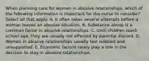 When planning care for women in abusive relationships, which of the following information is important for the nurse to consider? Select all that apply. A. It often takes several attempts before a woman leaves an abusive situation. B. Substance abuse is a common factor in abusive relationships. C. Until children reach school age, they are usually not affected by parental discord. D. Women in abusive relationships usually feel isolated and unsupported. E. Economic factors rarely play a role in the decision to stay in abusive relationships.