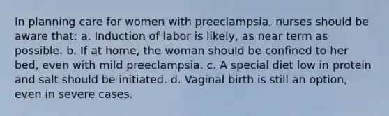 In planning care for women with preeclampsia, nurses should be aware that: a. Induction of labor is likely, as near term as possible. b. If at home, the woman should be confined to her bed, even with mild preeclampsia. c. A special diet low in protein and salt should be initiated. d. Vaginal birth is still an option, even in severe cases.