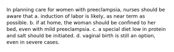 In planning care for women with preeclampsia, nurses should be aware that a. induction of labor is likely, as near term as possible. b. if at home, the woman should be confined to her bed, even with mild preeclampsia. c. a special diet low in protein and salt should be initiated. d. vaginal birth is still an option, even in severe cases.