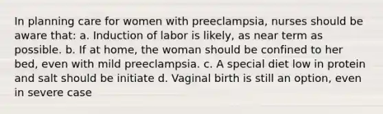 In planning care for women with preeclampsia, nurses should be aware that: a. Induction of labor is likely, as near term as possible. b. If at home, the woman should be confined to her bed, even with mild preeclampsia. c. A special diet low in protein and salt should be initiate d. Vaginal birth is still an option, even in severe case