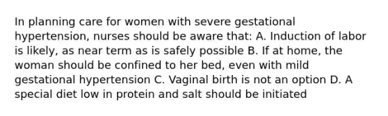 In planning care for women with severe gestational hypertension, nurses should be aware that: A. Induction of labor is likely, as near term as is safely possible B. If at home, the woman should be confined to her bed, even with mild gestational hypertension C. Vaginal birth is not an option D. A special diet low in protein and salt should be initiated