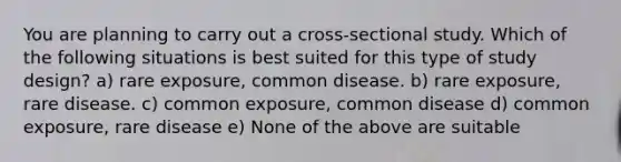 You are planning to carry out a cross-sectional study. Which of the following situations is best suited for this type of study design? a) rare exposure, common disease. b) rare exposure, rare disease. c) common exposure, common disease d) common exposure, rare disease e) None of the above are suitable