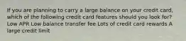 If you are planning to carry a large balance on your credit card, which of the following credit card features should you look for? Low APR Low balance transfer fee Lots of credit card rewards A large credit limit