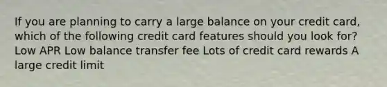 If you are planning to carry a large balance on your credit card, which of the following credit card features should you look for? Low APR Low balance transfer fee Lots of credit card rewards A large credit limit