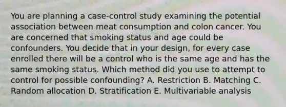 You are planning a case-control study examining the potential association between meat consumption and colon cancer. You are concerned that smoking status and age could be confounders. You decide that in your design, for every case enrolled there will be a control who is the same age and has the same smoking status. Which method did you use to attempt to control for possible confounding? A. Restriction B. Matching C. Random allocation D. Stratification E. Multivariable analysis