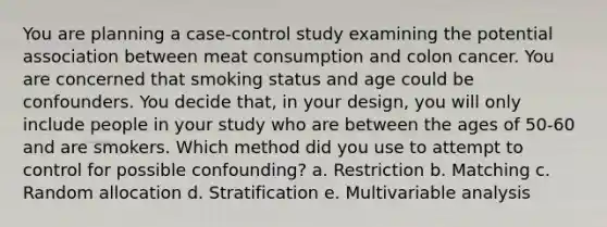 You are planning a case-control study examining the potential association between meat consumption and colon cancer. You are concerned that smoking status and age could be confounders. You decide that, in your design, you will only include people in your study who are between the ages of 50-60 and are smokers. Which method did you use to attempt to control for possible confounding? a. Restriction b. Matching c. Random allocation d. Stratification e. Multivariable analysis