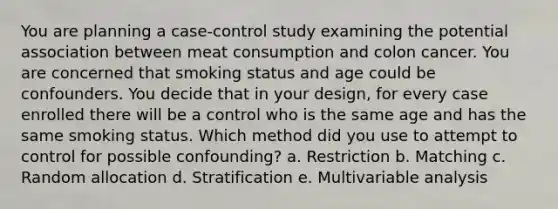 You are planning a case-control study examining the potential association between meat consumption and colon cancer. You are concerned that smoking status and age could be confounders. You decide that in your design, for every case enrolled there will be a control who is the same age and has the same smoking status. Which method did you use to attempt to control for possible confounding? a. Restriction b. Matching c. Random allocation d. Stratification e. Multivariable analysis