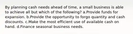 By planning cash needs ahead of time, a small business is able to achieve all but which of the following? a.Provide funds for expansion. b.Provide the opportunity to forgo quantity and cash discounts. c.Make the most efficient use of available cash on hand. d.Finance seasonal business needs.