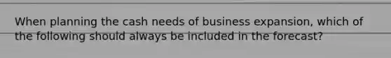 When planning the cash needs of business expansion, which of the following should always be included in the forecast?