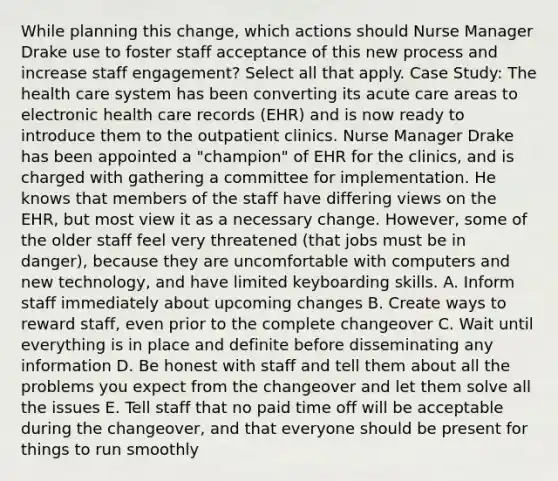 While planning this change, which actions should Nurse Manager Drake use to foster staff acceptance of this new process and increase staff engagement? Select all that apply. Case Study: The health care system has been converting its acute care areas to electronic health care records (EHR) and is now ready to introduce them to the outpatient clinics. Nurse Manager Drake has been appointed a "champion" of EHR for the clinics, and is charged with gathering a committee for implementation. He knows that members of the staff have differing views on the EHR, but most view it as a necessary change. However, some of the older staff feel very threatened (that jobs must be in danger), because they are uncomfortable with computers and new technology, and have limited keyboarding skills. A. Inform staff immediately about upcoming changes B. Create ways to reward staff, even prior to the complete changeover C. Wait until everything is in place and definite before disseminating any information D. Be honest with staff and tell them about all the problems you expect from the changeover and let them solve all the issues E. Tell staff that no paid time off will be acceptable during the changeover, and that everyone should be present for things to run smoothly