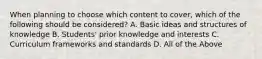 When planning to choose which content to cover, which of the following should be considered? A. Basic ideas and structures of knowledge B. Students' prior knowledge and interests C. Curriculum frameworks and standards D. All of the Above